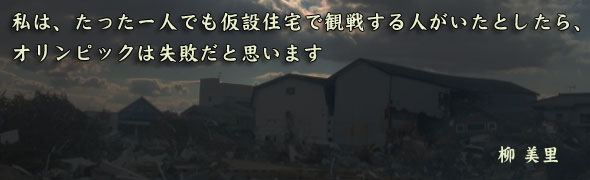 私は、たった一人でも仮設住宅で観戦する人がいたとしたら、オリンピックは失敗だと思います